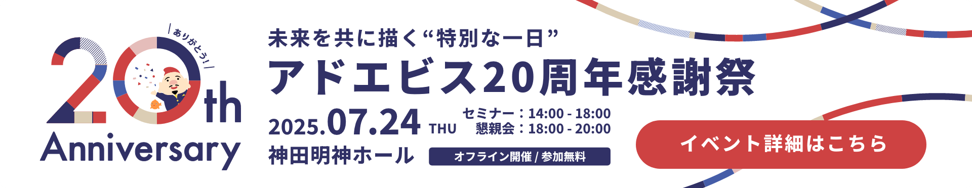 未来を共に描く“特別な一日”アドエビス20周年感謝祭 2025.07.24(木) セミナー：14:00 - 18:00 / 懇親会：18:00 - 20:00 場所：神田明神ホール