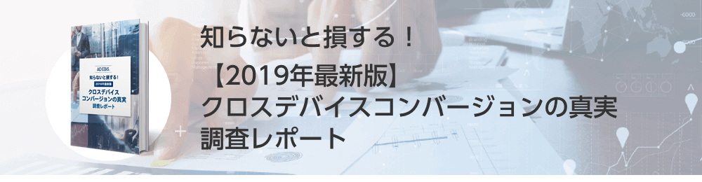 知らないと損する！【2019年最新版】クロスデバイスコンバージョンの真実調査レポート