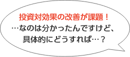 投資対効果の改善が課題！…なのはわかったんですけど、具体的にどうすれば…？