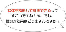 媒体を横断して計測できるってすごいですね！あ、でも、投資対効果はどう出すんですか？