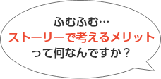 ふむふむ。ストーリーで考えるメリットって何なんですか？