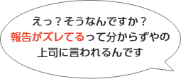 えっ？そうなんでか？報告がズレてるって分からずやの上司に言われるんです